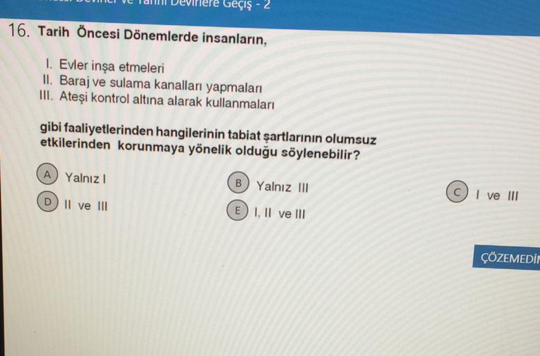 Geçiş - 2
16. Tarih Öncesi Dönemlerde insanların,
1. Evler inşa etmeleri
II. Baraj ve sulama kanalları yapmaları
III. Ateşi kontrol altına alarak kullanmaları
gibi faaliyetlerinden hangilerinin tabiat şartlarının olumsuz
etkilerinden korunmaya yönelik olduğu söylenebilir?
A) Yalnız!
B
Yalnız III
© I ve III
D) II ve III
E) I, II ve III
ÇÖZEMEDİN