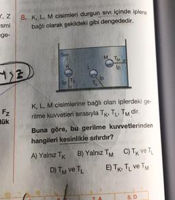 1,Z
smi
nge-
8. K, L, M cisimleri durgun sivi içinde iplere
bağlı olarak şekildeki gibi dengededir.
SIVI
M
TM
ip
77
Fz
lük
K, L, M cisimlerine bağlı olan iplerdeki ge-
rilme kuvvetleri sırasıyla TK, TL, TM dir.
Buna göre, bu gerilme kuvvetlerinden
hangileri kesinlikle sıfırdır?
A) Yalnız TK
B) Yalnız TM C) TK ve TL
D) TM VE TL
E) TK, TL ve TM
8. D