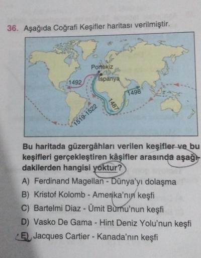 36. Aşağıda Coğrafi Keşifler haritası verilmiştir.
Portekiz
Ispanya
1492
1498
1487
1519-1522
Bu haritada güzergâhları verilen keşifler ve bu
keşifleri gerçekleştiren kâşifler arasında aşağı-
dakilerden hangisi yoktur?
A) Ferdinand Magellan - Dünya'yı dolaşma
Kristof Kolomb - Amerika'nın keşfi
C) Bartelmi Diaz - Ümit Burnu'nun keşfi
D) Vasko De Gama - Hint Deniz Yolu'nun keşfi
E) Jacques Cartier - Kanada'nın keşfi