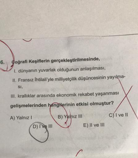 6.
Coğrafi Keşiflerin gerçekleştirilmesinde,
1. dünyanın yuvarlak olduğunun anlaşılması,
II. Fransız İhtilali'yle milliyetçilik düşüncesinin yayılma-
SI,
III. krallıklar arasında ekonomik rekabet yaşanması
gelişmelerinden hangilerinin etkisi olmuştur?
B) Yalnız III
C) I ve II
A) Yalnız!
D) I ve III
E) II ve III