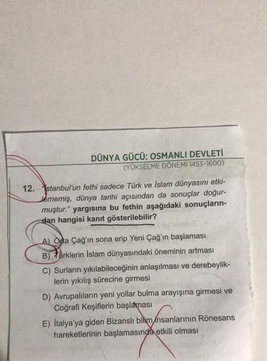 DÜNYA GÜCÜ: OSMANLI DEVLETİ
(YÜKSELME DÖNEMİ 1453-1600)
12.stanbul'un fethi sadece Türk ve İslam dünyasını etki-
Jememiş, dünya tarihi açısından da sonuçlar doğur-
muştur." yargısına bu fethin aşağıdaki sonuçların-
dan hangisi kanıt gösterilebilir?
A) Orta Çağ'ın sona erip Yeni Çağ'ın başlaması
B) +ürklerin İslam dünyasındaki öneminin artması
C) Surların yıkılabileceğinin anlaşılması ve derebeylik-
lerin yıkılış sürecine girmesi
D) Avrupalıların yeni yollar bulma arayışına girmesi ve
Coğrafi Keşiflerin başlaması
E) İtalya'ya giden Bizanslı bilim insanlarının Rönesans
hareketlerinin başlamasında etkili olması