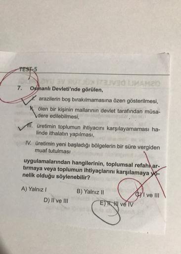 TEST-5
OX
7. Osthanlı Devleti'nde görülen,
arazilerin boş bırakılmamasına özen gösterilmesi,
N. ölen bir kişinin mallarının devlet tarafından müsa-
dere edilebilmesi,
TT. üretimin toplumun ihtiyacını karşılayamaması ha-
linde ithalatın yapılması,
IV. üretimin yeni başladığı bölgelerin bir süre vergiden
muaf tutulması
uygulamalarından hangilerinin, toplumsal refah ar-
tırmaya veya toplumun ihtiyaçlarını karşılamaya yo-
nelik olduğu söylenebilir?
A) Yalnız!
B) Yalnız II
CI ve III
D) II ve III
E) H, HI ve IV