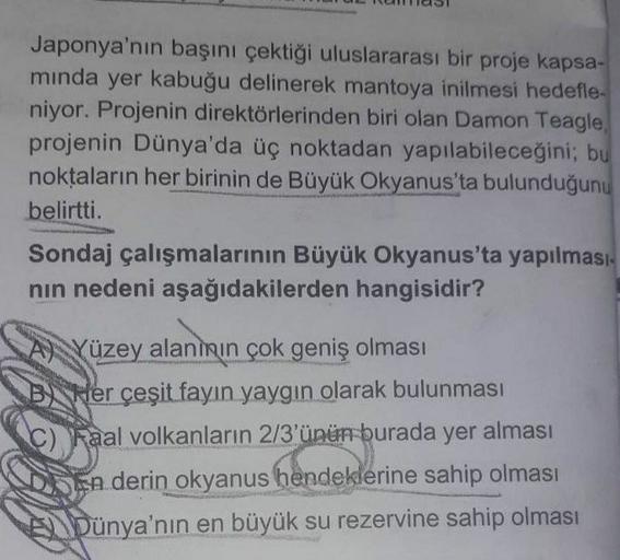 Japonya'nın başını çektiği uluslararası bir proje kapsa-
minda yer kabuğu delinerek mantoya inilmesi hedefle-
niyor. Projenin direktörlerinden biri olan Damon Teagle,
projenin Dünya'da üç noktadan yapılabileceğini; bu
noktaların her birinin de Büyük Okyanus'ta bulunduğunu
belirtti.
Sondaj çalışmalarının Büyük Okyanus'ta yapılması
nın nedeni aşağıdakilerden hangisidir?
A) Yüzey alanının çok geniş olması
B Her çeşit fayın yaygın olarak bulunması
C) Raal volkanların 2/3'ünün burada yer alması
En derin
okyanus hendeklerine sahip olması
Dünya'nın en büyük su rezervine sahip olması