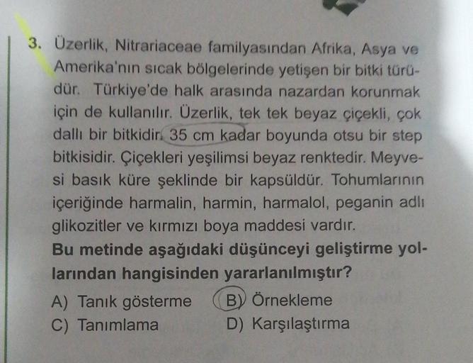 3. Üzerlik, Nitrariaceae familyasından Afrika, Asya ve
Amerika'nın sıcak bölgelerinde yetişen bir bitki türü-
dür. Türkiye'de halk arasında nazardan korunmak
için de kullanılır. Üzerlik, tek tek beyaz çiçekli, çok
dallı bir bitkidir. 35 cm kadar boyunda otsu bir step
bitkisidir. Çiçekleri yeşilimsi beyaz renktedir. Meyve-
si basık küre şeklinde bir kapsüldür. Tohumlarının
içeriğinde harmalin, harmin, harmalol, peganin adlı
glikozitler ve kırmızı boya maddesi vardır.
Bu metinde aşağıdaki düşünceyi geliştirme yol-
larından hangisinden yararlanılmıştır?
A) Tanık gösterme B) Örnekleme
C) Tanımlama D) Karşılaştırma
