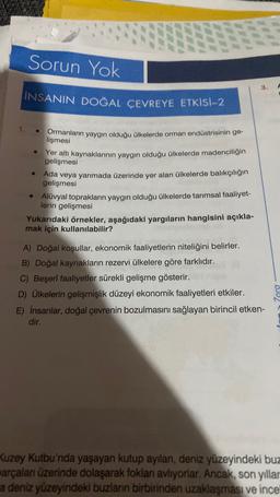 Sorun Yok
INSANIN DOĞAL ÇEVREYE ETKISI-2
e
Ormanların yaygın olduğu ülkelerde orman endüstrisinin ge-
lişmesi
Yer altı kaynaklarının yaygın olduğu ülkelerde madenciliğin
gelişmesi
Ada veya yarımada üzerinde yer alan ülkelerde balıkçılığın
gelişmesi
Alüvyal toprakların yaygın olduğu ülkelerde tarımsal faaliyet-
lerin gelişmesi
Yukarıdaki örnekler, aşağıdaki yargıların hangisini açıkla-
mak için kullanılabilir?
A) Doğal koşullar, ekonomik faaliyetlerin niteliğini belirler.
B) Doğal kaynakların rezervi ülkelere göre farklıdır.
C) Beşeri faaliyetler sürekli gelişme gösterir.
D) Ülkelerin gelişmişlik düzeyi ekonomik faaliyetleri etkiler.
E) Insanlar, doğal çevrenin bozulmasını sağlayan birincil etken-
dir.
Zora
Kuzey Kutbu'nda yaşayan kutup ayılan, deniz yüzeyindeki buz
arçalan üzerinde dolaşarak foklan avliyorlar. Ancak, son yıllar
a deniz yüzeyindeki buzlan birbirinden uzaklaşması ve ince
