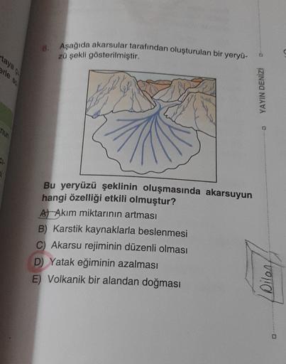 Aşağıda akarsular tarafından oluşturulan bir yeryü-
6.
zü şekli gösterilmiştir.
taya
Arle so
YAYIN DENİZİ
nun
C.
Bu yeryüzü şeklinin oluşmasında akarsuyun
hangi özelliği etkili olmuştur?
At Akım miktarının artması
B) Karstik kaynaklarla beslenmesi
C Akarsu rejiminin düzenli olması
D) Yatak eğiminin azalması
E) Volkanik bir alandan doğması
forro
