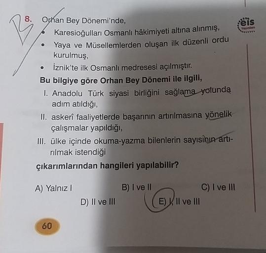 8.
eis
Yeyinten
R
Orhan Bey Dönemi'nde,
Karesioğulları Osmanlı hâkimiyeti altına alınmış,
Yaya ve Müsellemlerden oluşan ilk düzenli ordu
kurulmuş,
İznik'te ilk Osmanlı medresesi açılmıştır.
Bu bilgiye göre Orhan Bey Dönemi ile ilgili,
1. Anadolu Türk siyasi birliğini sağlama yolunda
adım atıldığı,
II. askerî faaliyetlerde başarının artırılmasına yönelik
çalışmalar yapıldığı,
III. ülke içinde okuma-Yazma bilenlerin sayısının artı-
rılmak istendiği
çıkarımlarından hangileri yapılabilir?
A) Yalnız
B) I ve II
C) I ve III
E) Il ve III
D) II ve III
60