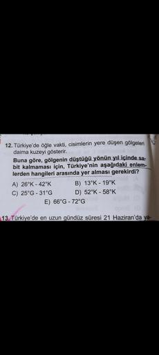 12. Türkiye'de öğle vakti, cisimlerin yere düşen gölgeleri
daima kuzeyi gösterir.
Buna göre, gölgenin düştüğü yönün yıl içinde sa-
bit kalmaması için, Türkiye'nin aşağıdaki enlem-
lerden hangileri arasında yer alması gerekirdi?
A) 26°K - 42°K
B) 13°K -19°K
C) 25°G - 31°G D) 52°K - 58°K
E) 66°G - 72°G
13. Türkiye'de en uzun gündüz süresi 21 Haziran'da ya-