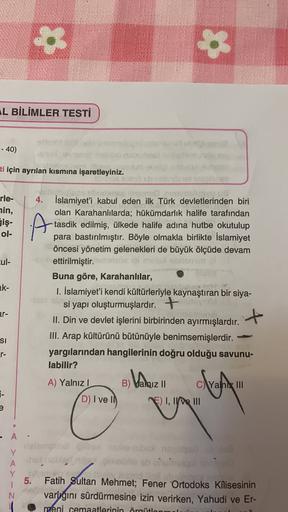IL BİLİMLER TESTİ
- 40)
ti için ayrılan kısmına işaretleyiniz.
isb
rle-
nin,
Giş-
ol-
A
ul-
me UG
4. İslamiyet'i kabul eden ilk Türk devletlerinden biri
olan Karahanlılarda; hükümdarlık halife tarafından
tasdik edilmiş, ülkede halife adına hutbe okutulup
para bastırılmıştır. Böyle olmakla birlikte İslamiyet
öncesi yönetim gelenekleri de büyük ölçüde devam
ettirilmiştir. melanie
Buna göre, Karahanlılar,
1. İslamiyet'i kendi kültürleriyle kaynaştıran bir siya-
ce
si yapı oluşturmuşlardır. +
II. Din ve devlet işlerini birbirinden ayırmışlardır.
III. Arap kültürünü bütünüyle benimsemişlerdir.
yargılarından hangilerinin doğru olduğu savunu-
labilir?
ak-
ar-
si
B) hamiz
A) Yalnız!
7-
ov
C) Yalni III
E) I, II ve III
D) I ve II
A
bol novo
A
Y
1
N
5.
.
Fatih Sultan Mehmet; Fener Ortodoks Kilisesinin
varlığını sürdürmesine izin verirken, Yahudi ve Er-
meni cemaatlerinin örgütlon