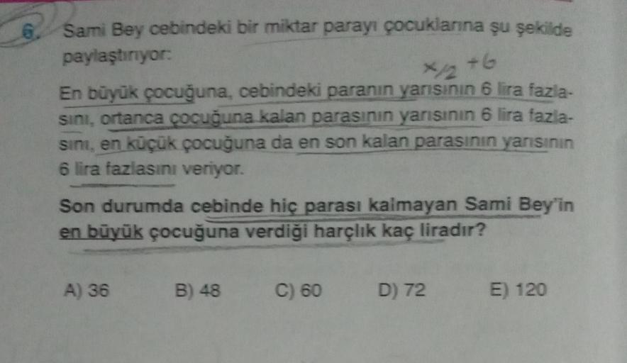 6.
Sami Bey cebindeki bir miktar parayı çocuklanna şu şekilde
paylaştırıyor
+6
En büyük çocuğuna, cebindeki paranın yarısının 6 lira fazla-
sini, ortanca çocuğuna kalan parasının yanısının 6 lira fazia-
sini, en küçük çocuğuna da en son kalan parasının yan