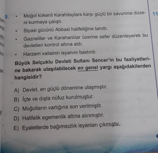 11
9.
can
niş
nih
nuk
ding
Moğol kökenli Karahitaylara karşı güçlü bir savunma düze-
ni kurmaya çalıştı.
Siyasi gücünü Abbasi halifeliğine tanıttı.
Gazneliler ve Karahanlılar üzerine sefer düzenleyerek bu
devletleri kontrol altına aldı.
Harzem valisinin isyanını bastırdı.
Büyük Selçuklu Devleti Sultanı Sencer'in bu faaliyetleri-
ne bakarak ulaşılabilecek en genel yargı aşağıdakilerden
hangisidir?
.
ime
A) Devlet, en güçlü dönemine ulaşmıştır.
B) İçte ve dışta nüfuz kurulmuştur.
C) Moğolların varlığına son verilmiştir.
D) Halifelik egemenlik altına alınmıştır.
E) Eyaletlerde bağımsızlık isyanları çıkmıştır.