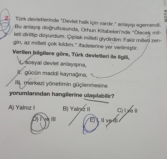 MOYA
Türk devletlerinde "Devlet halk için vardır." anlayışı egemendi.
Bu anlayış doğrultusunda, Orhun Kitabeleri'nde "Ölecek mil-
leti diriltip doyurdum. Çıplak milleti giydirdim. Fakir milleti zen-
gin, az milleti çok kıldım." ifadelerine yer verilmiştir.
Verilen bilgilere göre, Türk devletleri ile ilgili,
sosyal devlet anlayışına,
W. gücün maddi kaynağına,
III. merkezi yönetimin güçlenmesine
yorumlarından hangilerine ulaşılabilir?
A) Yalnız!
B) Yalnız II
C) lye II
E), II ve 111
EN velli
DI ve III