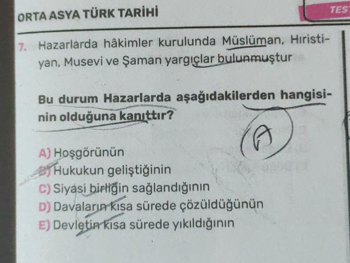 TEST
ORTA ASYA TÜRK TARİHİ
7. Hazarlarda hâkimler kurulunda Müslüman, Hıristi-
yan, Musevi ve Şaman yargıçlar bulunmuştur
Bu durum Hazarlarda aşağıdakilerden hangisi-
nin olduğuna kanıttır?
(G
A) Hoşgörünün
Hukukun geliştiğinin
C) Siyasi birliğin sağlandığının
D) Davaların kısa sürede çözüldüğünün
E) Devletin kısa sürede yıkıldığının
