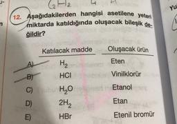 J-
Yu
Ha H
12. Aşağıdakilerden hangisi asetilene yeteri
miktarda katıldığında oluşacak bileşik de-
ğildir?
Katılacak madde
Oluşacak ürün
Eten
A)
Vinilklorür
Etanol
H2
B) HCI
C) ubi H2O
2H2
E)
HBr
D)
Etan
Etenil bromür