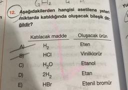 J-
Yu
Ha H
12. Aşağıdakilerden hangisi asetilene yeteri
miktarda katıldığında oluşacak bileşik de-
ğildir?
Katılacak madde
Oluşacak ürün
Eten
A)
Vinilklorür
Etanol
H2
B) HCI
C) ubi H2O
2H2
E)
HBr
D)
Etan
Etenil bromür
