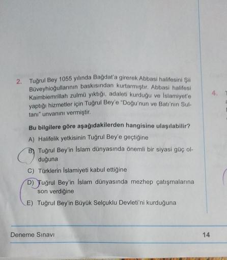 4.
2. Tuğrul Bey 1055 yılında Bağdat'a girerek Abbasi halifesini şi
Büveyhioğullarının baskısından kurtarmıştır. Abbasi halifesi
Kaimbiemrillah zulmü yıktığı, adaleti kurduğu ve Islamiyet'e
yaptığı hizmetler için Tuğrul Bey'e "Doğu'nun ve Batı'nın Sul-
tanı" unvanını vermiştir.
Bu bilgilere göre aşağıdakilerden hangisine ulaşılabilir?
A) Halifelik yetkisinin Tuğrul Bey'e geçtiğine
B) Tuğrul Bey'in Islam dünyasında önemli bir siyasi güç ol-
duğuna
C) Türklerin İslamiyeti kabul ettiğine
D) Tuğrul Bey'in İslam dünyasında mezhep çatışmalarına
son verdiğine
E) Tuğrul Bey'in Büyük Selçuklu Devleti'ni kurduğuna
Deneme Sınavı
14