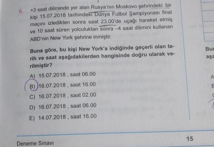 6.
+3 saat diliminde yer alan Rusya'nın Moskovo şehrindeki bir
kişi 15.07.2018 tarihindeki Dünya Futbol Şampiyonası final
maçını izledikten sonra saat 23.00'de uçağı hareket etmiş
ve 10 saat süren yolculuktan sonra -4 saat dilimini kullanan
ABD'nin New York şehrine inmiştir.
Bur
aşa
A
Buna göre, bu kişi New York'a indiğinde geçerli olan ta-
rih ve saat aşağıdakilerden hangisinde doğru olarak ve-
rilmiştir?
A) 15.07.2018 , saat 06.00
B) 16.07.2018 , saat 16.00
C) 16.07.2018 , saat 02.00
D) 16.07.2018 , saat 06.00
E) 14.07.2018 , saat 16.00
C
15
Deneme Sınavı
