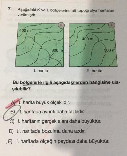 7.
Aşağıdaki K ve L bölgelerine ait topoğrafya haritaları
verilmiştir.
K
400 m
400 m
300 m
300 m
1. harita
II. harita
Bu bölgelerle ilgili aşağıdakilerden hangisine ula-
şılabilir?
A) I. harita büyük ölçeklidir.
B) 11. haritada ayrıntı daha fazladır.
C) I. haritanın gerçek alanı daha büyüktür.
D) II. haritada bozulma daha azdır.
E) I. haritada ölçeğin paydası daha büyüktür.
