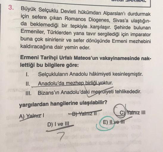3.
Büyük Selçuklu Devleti hükümdarı Alparslan'ı durdurmak
için sefere çıkan Romanos Diogenes, Sivas'a ulaştığın-
da beklemediği bir tepkiyle karşılaşır. Şehirde bulunan
Ermeniler, Türklerden yana tavır sergilediği için imparator
buna çok sinirlenir ve sefer dönüşünde Ermeni mezhebini
kaldıracağına dair yemin eder.
Ermeni Tarihçi Urfalı Mateos'un vakayinamesinde nak-
lettiği bu bilgilere göre:
I. Selçukluların Anadolu hâkimiyeti kesinleşmiştir.
II. Anadolu'da mezhep birliği yoktur.
III. Bizans'ın Anadolu'daki meşruiyeti tehlikededir.
yargılardan hangilerine ulaşılabilir?
A) Yalnız
Bt Yalnız
Yalnız III
D) I ve III
E) IL ve HIT
7