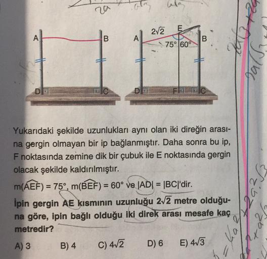 ra
la
E
212
A
B
A
B
75° 60°
Tas
DP
DI
JC
Yukarıdaki şekilde uzunlukları aynı olan iki direğin arası-
na gergin olmayan bir ip bağlanmıştır. Daha sonra bu ip,
F noktasında zemine dik bir çubuk ile E noktasında gergin
olacak şekilde kaldırılmıştır.
m(AEF) = 