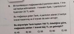 9.
Bir konfeksiyon mağazasında 2 pantolon alana, 1 kra-
vat hediye edilmektedir. 1 kravatın fiyatı, 1 pantolonun
fiyatından 25 TL azdır.
Bu mağazaya giden Tarık, 4 pantolon alarak 2 hediye
kravat kazanmış ve 2 kravatı da satın almıştır.
Bu alışverişte Tarık toplam 700 TL ödediğine göre,
mağazada satılan 1 kravat kaç TL ye gelmiştir?
A) 45
B) 50
C) 55
D) 60
E) 65