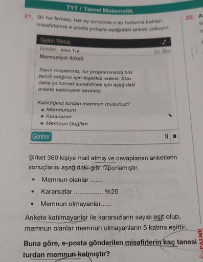 TYT / Temel Matematik
21. Bir tur firması, her ay sonunda o ay turlarina katılan
misafirlerine e-posta yoluyla aşağıdaki anketi yolluyor.
22. A
b.
o
Gelen Mesaj
Kimden: AAA Tur
Memnuniyet Anketi
Cc Bcc
Sayın müşterimiz, tur programınızda bizi
tercih ettiği