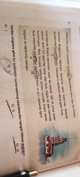2.
Hakkında çeşitli rivayetler anlatılan, efsanelere konu olan Kız Kulesi;
1
Istanbul Boğazı'nın Marmara Denizi'ne yakın kısmında, Salacak
açıklarında bulunmaktadır. Üsküdar'ın sembolü haline gelen Kule,
II
Üsküdar'da Bizans devrinden kalan tek eserdir. MÖ 24 yılına kadar
uzanan tarihî biri geçmişe sahip olan Kule, küçük bir ada üzerinde
kurulmuştur. Bazı Avrupalı tarihçiler buraya Leondar Kulesi derler.
Kule hakkında çalışmalar yapildıkça farklı ve aynı zamanda ilginç
III
AV
bilgileri de öğrenmiş olacağız.
Verilen bilgilere göre bu metindeki numaralanmış sözcüklerden hangisi fiilimsi değildir?
A) 1
B) 11
C) III
D) IV
