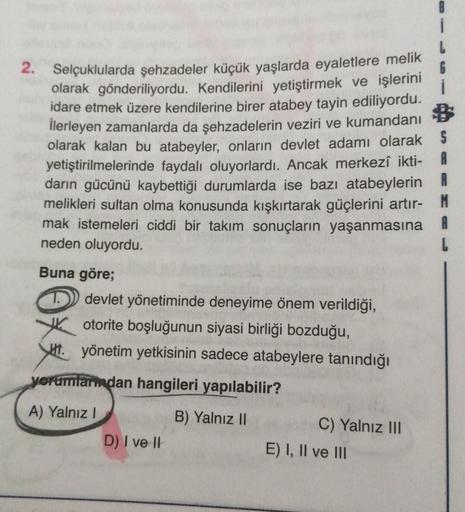 2. Selçuklularda şehzadeler küçük yaşlarda eyaletlere melik
6
olarak gönderiliyordu. Kendilerini yetiştirmek ve işlerini
idare etmek üzere kendilerine birer atabey tayin ediliyordu.
İlerleyen zamanlarda da şehzadelerin veziri ve kumandanı $
olarak kalan bu atabeyler, onların devlet adamı olarak S
yetiştirilmelerinde faydalı oluyorlardı. Ancak merkezî ikti- A
darin gücünü kaybettiği durumlarda ise bazı atabeylerin R
melikleri sultan olma konusunda kışkırtarak güçlerini artır- M
mak istemeleri ciddi bir takım sonuçların yaşanmasına A
neden oluyordu.
Buna göre;
devlet yönetiminde deneyime önem verildiği,
otorite boşluğunun siyasi birliği bozduğu,
JH. yönetim yetkisinin sadece atabeylere tanındığı
yorumlarından hangileri yapılabilir?
A) Yalnız!
B) Yalnız II
C) Yalnız III
D) I ve II
E) I, II ve III