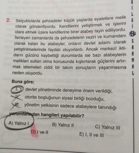 2. Selçuklularda şehzadeler küçük yaşlarda eyaletlere melik
6
olarak gönderiliyordu. Kendilerini yetiştirmek ve işlerini
idare etmek üzere kendilerine birer atabey tayin ediliyordu.
İlerleyen zamanlarda da şehzadelerin veziri ve kumandanı $
olarak kalan bu