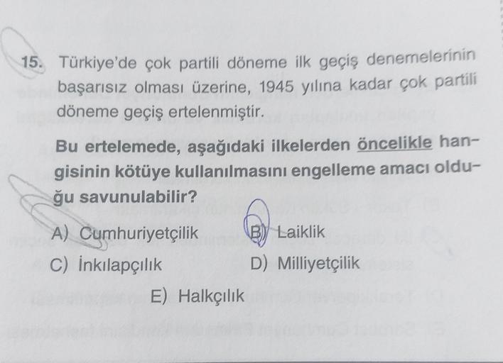 15. Türkiye'de çok partili döneme ilk geçiş denemelerinin
başarısız olması üzerine, 1945 yılına kadar çok partili
döneme geçiş ertelenmiştir.
Bu ertelemede, aşağıdaki ilkelerden öncelikle han-
gisinin kötüye kullanılmasını engelleme amacı oldu-
ğu savunulabilir?
A) Cumhuriyetçilik B) Laiklik
C) İnkılapçılık
D) Milliyetçilik
E) Halkçılık