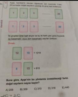 Ayse, kardeşine saytlan ogretmek için üzerinde der
20 ye kadar dogal sayıların yazdığı iki grup kart kullanıyor.
20
karekök
20
Iki gruptan birer kart alıyor ve bu iki kartı yan yana koyarak
üç basamaklı veya dört basamaklı sayılar üretiyor.
Örnek:
12.
19
= 1219
8
00
15
= 815
Buna göre, Ayşe'nin bu yöntemle üretebileceği farklı
doğal sayıların sayısı kaçtır?
D) 318
A) 209
C) 310
E) 440
B) 309
20T20
