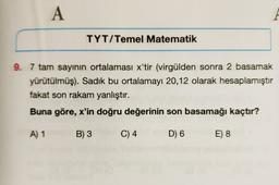 A
TYT/Temel Matematik
9. 7 tam sayının ortalaması x'tir (virgülden sonra 2 basamak
yürütülmüş). Sadık bu ortalamayı 20,12 olarak hesaplamıştır
fakat son rakam yanlıştır.
Buna göre, x'in doğru değerinin son basamağı kaçtır?
A) 1
B) 3
C) 4
D) 6
E) 8