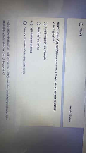 Yaşlılık
Seçimi temizle
Resmi Gazete'de yayımlanması zorunlu olmayan yönetmelikler ne zaman
yürürlüğe girer?
O Usulüne uygun ilan edilmekle
O Danıştay'ın onayıyla
İlgili makamın onayıyla
Bakanlar Kurulu tarafından imzalandığında
Hukuk düzeninin kurucu olduğunu kabul ettiği unsurları bulunmayan işlemler için
aşağıdaki yaptırmalardan hangisi uygulanır?