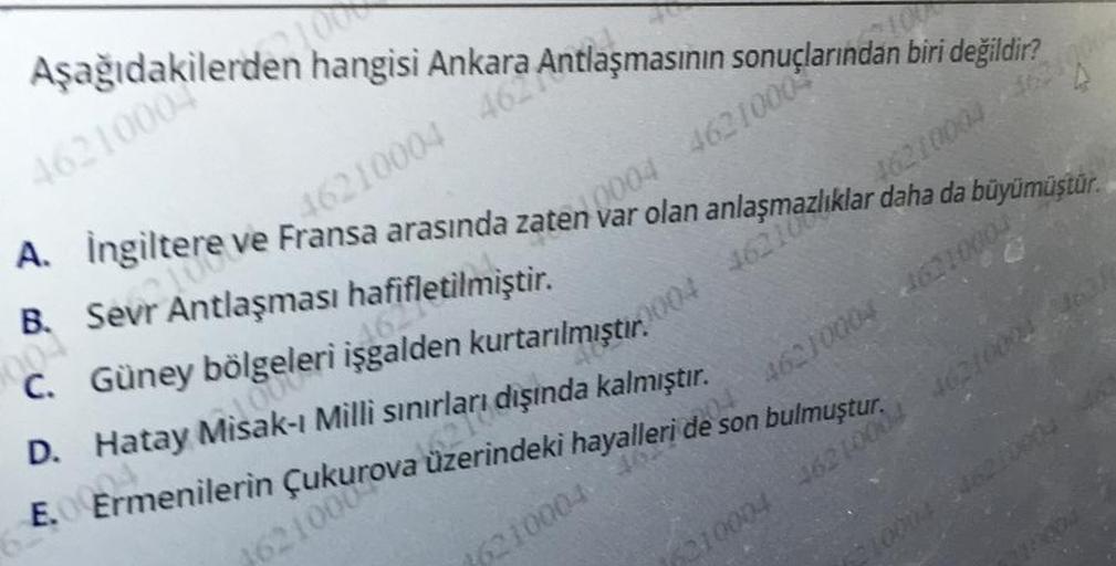 Aşağıdakilerden hangisi
4621000
16210004 462 Antlaşmasının sonuçlarından biri değildir?
2.0004 4621000-
2004 16210
A. Ingiltere
ve Fransa arasında zaten var olamazlıklar daha da büyümüştür.
B. Sevr Antlaşması hafifletilmiştir.
C. Güney
D. Hatay Misak-ı Milli sınırları dışında kalmıştır.
4621000 21000
Cormenilerin
D. Hatay. Pealden kurtarılmıştır.
2. Sukurova üzerindeki hayalleri de son bulmuştur.
10004 WSBROOD
1621000