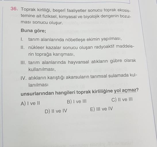 36. Toprak kirliliği, beşerî faaliyetler sonucu toprak ekosis-
temine ait fiziksel, kimyasal ve biyolojik dengenin bozul-
ması sonucu oluşur.
Buna göre;
1. tarım alanlarında nöbetleşe ekimin yapılması,
II. nükleer kazalar sonucu oluşan radyoaktif maddele-
rin toprağa karışması,
III. tarım alanlarında hayvansal atıkların gübre olarak
kullanılması,
IV. atıkların karıştığı akarsuların tarımsal sulamada kul-
lanılması
unsurlarından hangileri toprak kirliliğine yol açmaz?
B) I ve III
A) I ve II
C) II ve III
D) II ve IV
E) III ve IV