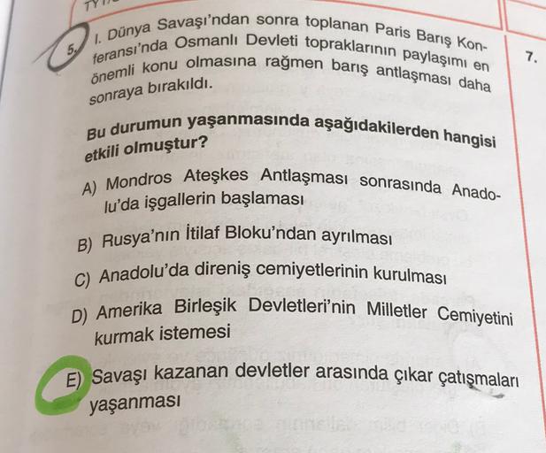 5.
feransı'nda Osmanlı Devleti topraklarının paylaşımı en
1. Dünya Savaşı'ndan sonra toplanan Paris Barış Kon-
önemli konu olmasına rağmen barış antlaşması daha
7.
sonraya bırakıldı.
Bu durumun yaşanmasında aşağıdakilerden hangisi
A) Mondros Ateşkes Antlaşması sonrasında Anado-
lu'da işgallerin başlaması
etkili olmuştur?
İtilaf Bloku'ndan ayrılması
B) Rusya'nın
C) Anadolu'da direniş cemiyetlerinin kurulması
D) Amerika Birleşik Devletleri'nin Milletler Cemiyetini
kurmak istemesi
E) Savaşı kazanan devletler arasında çıkar çatışmaları
yaşanmasi