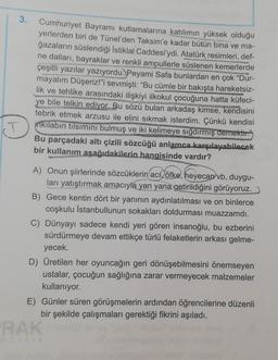 3.
Cumhuriyet Bayramı kutlamalarına katılımın yüksek olduğu
yerlerden biri de Tünel'den Taksim'e kadar bütün bina ve ma-
ğazaların süslendiği İstiklal Caddesi'ydi. Atatürk resimleri, def-
ne dalları, bayraklar ve renkli ampullerle süslenen kemerlerde
çeşitli yazılar yazıyordu. Peyami Safa bunlardan en çok "Dur-
mayalım Düşeriz!"i sevmişti: "Bu cümle bir bakışta hareketsiz-
lik ve tehlike arasındaki ilişkiyi ilkokul çocuğuna hatta küfeci-
ye bile telkin ediyor. Bu sözü bulan arkadaş kimse, kendisini
tebrik etmek arzusu ile elini sıkmak isterdim. Çünkü kendisi
inkilabın tilsimini bulmuş ve iki kelimeye sığdırmış demektir."
Bu parçadaki altı çizili sözcüğü anlamca karşılayabilecek
bir kullanım aşağıdakilerin hangisinde vardır?
A) Onun şiirlerinde sözcüklerin acı öfke, heyecan vb. duygu-
ları yatıştırmak amacıyla yan yana getirildiğini görüyoruz.
B) Gece kentin dört bir yanının aydınlatılması ve on binlerce
coşkulu İstanbullunun sokakları doldurması muazzamdı.
C) Dünyayı sadece kendi yeri gören insanoğlu, bu ezberini
sürdürmeye devam ettikçe türlü felaketlerin arkası gelme-
yecek.
D) Üretilen her oyuncağın geri dönüşebilmesini önemseyen
ustalar, çocuğun sağlığına zarar vermeyecek malzemeler
kullanıyor.
E) Günler süren görüşmelerin ardından öğrencilerine düzenli
bir şekilde çalışmaları gerektiği fikrini aşıladı.
RAK