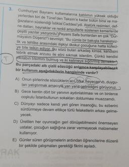 3.
Cumhuriyet Bayramı kutlamalarına katılımın yüksek olduğu
yerlerden biri de Tünel'den Taksim'e kadar bütün bina ve ma-
ğazaların süslendiği İstiklal Caddesi'ydi. Atatürk resimleri, def-
ne dalları, bayraklar ve renkli ampullerle süslenen kemerlerde
çeşitli yazılar yazıyordu. Peyami Safa bunlardan en çok "Dur-
mayalım Düşeriz!"i sevmişti: "Bu cümle bir bakışta hareketsiz-
lik ve tehlike arasındaki ilişkiyi ilkokul çocuğuna hatta küfeci-
ye bile telkin ediyor. Bu sözü bulan arkadaş kimse, kendisini
tebrik etmek arzusu ile elini sıkmak isterdim. Çünkü kendisi
inkilabın tilsimini bulmuş ve iki kelimeye sığdırmış demektir."
Bu parçadaki altı çizili sözcüğü anlamca karşılayabilecek
bir kullanım aşağıdakilerin hangisinde vardır?
A) Onun şiirlerinde sözcüklerin acı öfke, heyecan vb. duygu-
ları yatıştırmak amacıyla yan yana getirildiğini görüyoruz.
B) Gece kentin dört bir yanının aydınlatılması ve on binlerce
coşkulu İstanbullunun sokakları doldurması muazzamdı.
C) Dünyayı sadece kendi yeri gören insanoğlu, bu ezberini
sürdürmeye devam ettikçe türlü felaketlerin arkası gelme-
yecek.
D) Üretilen her oyuncağın geri dönüşebilmesini önemseyen
ustalar, çocuğun sağlığına zarar vermeyecek malzemeler
kullanıyor.
E) Günler süren görüşmelerin ardından öğrencilerine düzenli
bir şekilde çalışmaları gerektiği fikrini aşıladı.
RAK
