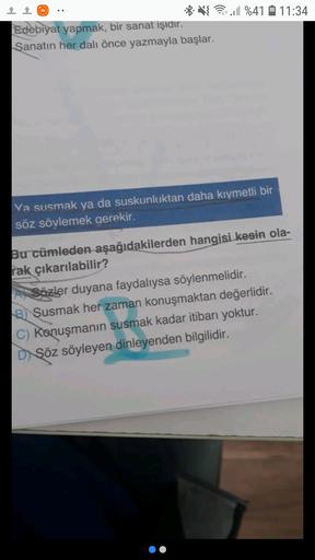 mi
1 1
* VE %41 11:34
0
Edebiyat yapmak, bir sanat işidir.
Sanatın her dalı önce yazmayla başlar.
Ya susmak ya da suskunluktan daha kıymetli bir
söz söylemek gerekir.
Bu cümleden aşağıdakilerden hangisi kesin ola-
rak çıkarılabilir?
A) Sözler duyana faydalıysa söylenmelidir.
B) Şusmak her zaman konuşmaktan değerlidir.
C) Konuşmanın susmak kadar itibarı yoktur.
Di Şöz söyleyen dinleyenden bilgilidir.
