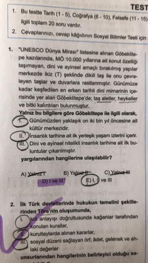 TEST
1. Bu testte Tarih (1 - 5), Coğrafya (6 - 10), Felsefe (11 - 15)
ilgili toplam 20 soru vardır.
2. Cevaplarınızı, cevap kagidinin Sosyal Bilimler Testi için
1. "UNESCO Dünya Mirasi" listesine alınan Göbeklite-
pe kazılarında, MO 10.000 yıllarına ait konut özelliği
taşımayan, dini ve ayinsel amaçlı bırakılmiş yapılar
merkezde ikiz (T) şeklinde dikili taş ile onu çevre-
leyen taşlar ve duvarlara rastlanmıştır. Günümüze
kadar keşfedilen en erken tarihli dini mimarinin içe-
risinde yer alan Göbeklitepe'de; taş aletler, heykeller
ve bitki kalıntıları bulunmuştur.
Yalnız bu bilgilere göre Göbeklitepe ile ilgili olarak,
Günümüzden yaklaşık on iki bin yıl öncesine ait
kültür merkezidir.
II. insanlık tarihine ait ilk yerleşik yaşam izlerini içerir.
ul. Dini ve ayinsel nitelikli insanlık tarihine ait ilk bu-
luntular çıkarılmıştır.
yargılarından hangilerine ulaşılabilir?
A) Yalnız B) Yalnız C) Yalnız
D) I ve III E) I, I ve III
2. İlk Türk devletlerinde hukukun temelini şekille-
rinden Töre'nin oluşumunda,
1. kut anlayışı doğrultusunda kağanlar tarafından
konulan kurallar,
11. kurultaylarda alınan kararlar,
II. sosyal düzeni sağlayan örf, adet, gelenek ve ah-
laki değerler
unsurlarından hangilerinin belirleyici olduğu sa-