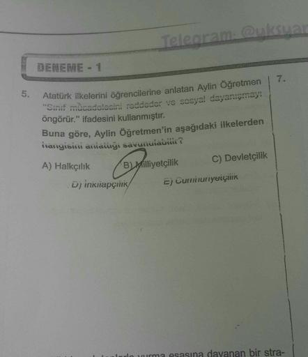 Telegram: @uksuar
DENEME - 1
7.
5.
Atatürk ilkelerini öğrencilerine anlatan Aylin Öğretmen
"Sinif mücadelesini reddeder ve sosyal dayanışmay:
öngörür." ifadesini kullanmıştır.
Buna göre, Aylin Öğretmen'in aşağıdaki ilkelerden
hanyisisi asiatnyi savunuiauitita
BMilliyetçilik C) Devletçilik
Di inktiapçı
E) Curunuriyeiçink
A) Halkçılık
no vurma esasına dayanan bir stra-