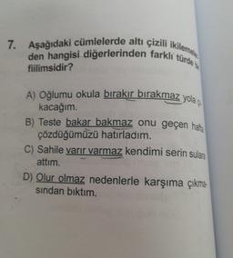 7. Aşağıdaki cümlelerde altı çizili ikilemele
den hangisi diğerlerinden farkli türde
fiilimsidir?
A) Oğlumu okula bırakır bırakmaz yola çı
kacağım.
B) Teste bakar bakmaz onu geçen hafta
çözdüğümüzü hatırladım.
C) Sahile varir varmaz kendimi serin sulara
attim.
D) Olur olmaz nedenlerle karşıma çıkma-
sindan bıktım.