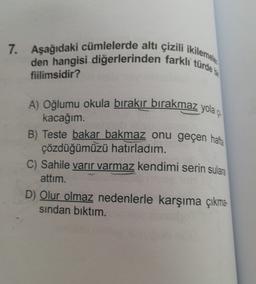 7. Aşağıdaki cümlelerde altı çizili ikilemele
den hangisi diğerlerinden farkli türde
fiilimsidir?
A) Oğlumu okula bırakır bırakmaz yola çı
kacağım.
B) Teste bakar bakmaz onu geçen hafta
çözdüğümüzü hatırladım.
C) Sahile varir varmaz kendimi serin sulara
attim.
D) Olur olmaz nedenlerle karşıma çıkma-
sindan bıktım.
