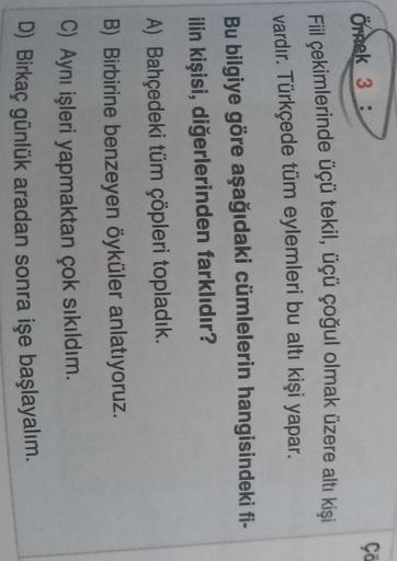 ça
Ondek 3 )
3 :
Fiil çekimlerinde üçü tekil, üçü çoğul olmak üzere altı kişi
vardır. Türkçede tüm eylemleri bu altı kişi yapar.
Bu bilgiye göre aşağıdaki cümlelerin hangisindeki fi-
ilin kişisi, diğerlerinden farklıdır?
A) Bahçedeki tüm çöpleri topladık.
B) Birbirine benzeyen öyküler anlatıyoruz.
C) Aynı işleri yapmaktan çok sıkıldım.
D) Birkaç günlük aradan sonra işe başlayalım.