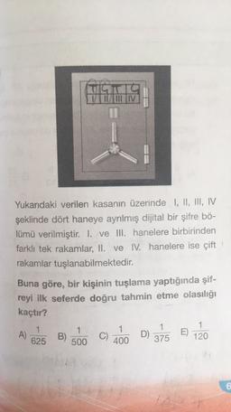 ILULIIV
Yukarıdaki verilen kasanın üzerinde I, II, III, IV
şeklinde dört haneye ayrılmış dijital bir şifre bö-
lümü verilmiştir
. I. ve III. hanelere birbirinden
farklı tek rakamlar, II. ve I. hanelere ise çift
rakamlar tuşlanabilmektedir.
Buna göre, bir kişinin tuşlama yaptığında şif-
reyi ilk seferde doğru tahmin etme olasılığı
kaçtır?
A)
1
625
1
500
B)
1
C)
400
E)
1
D)
375
1
120
6
