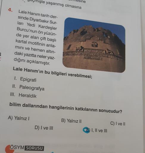 şte yaşanmış olmasına
4.
Lale Hanım tarih der-
sinde Diyarbakır Sur-
ları Yedi Kardeşler
Burcu'nun ön yüzün-
de yer alan çift başlı
kartal motifinin anla-
mini ve hemen altın-
daki yazıtta neler yaz-
dığını açıklamıştır.
Vacan
WORDLEMINEMAS
REUTEL
Lale Hanım'ın bu bilgileri verebilmesi;
I. Epigrafi
II. Paleografya
III. Heraldik
bilim dallarından hangilerinin katkılarının sonucudur?
A) Yalnız!
B) Yalnız 11
C) I ve II
D) I ve III
I, II ve III
ÖSYM SORUSU