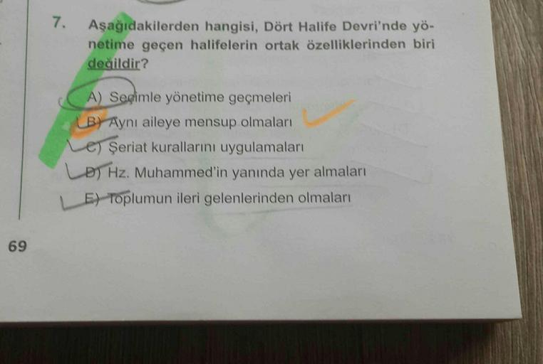 7.
Aşağıdakilerden hangisi, Dört Halife Devri'nde yö-
netime geçen halifelerin ortak özelliklerinden biri
değildir?
A) Segimle yönetime geçmeleri
(B) Aynı aileye mensup olmaları
Le) Şeriat kurallarını uygulamaları
LD) Hz. Muhammed'in yanında yer almaları
E) Toplumun ileri gelenlerinden olmaları
69