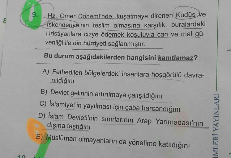 9.
8
Hz. Ömer Dönemi'nde, kuşatmaya direnen Kudüs ve
Iskenderiye'nin teslim olmasına karşılık, buralardaki
Hristiyanlara cizye ödemek koşuluyla can ve mal gü-
venliği ile din hürriyeti sağlanmıştır.
Bu durum aşağıdakilerden hangisini kanıtlamaz?
A) Fethedilen bölgelerdeki insanlara hoşgörülü davra-
nıldığını
B) Devlet gelirinin artırılmaya çalışıldığını
C) İslamiyet'in yayılması için çaba harcandığını
D) İslam Devleti'nin sınırlarının Arap Yarımadası'nın
dışına taştığını
E) Müslüman olmayanların da yönetime katıldığını
İMLERİ YAYINLARI
A