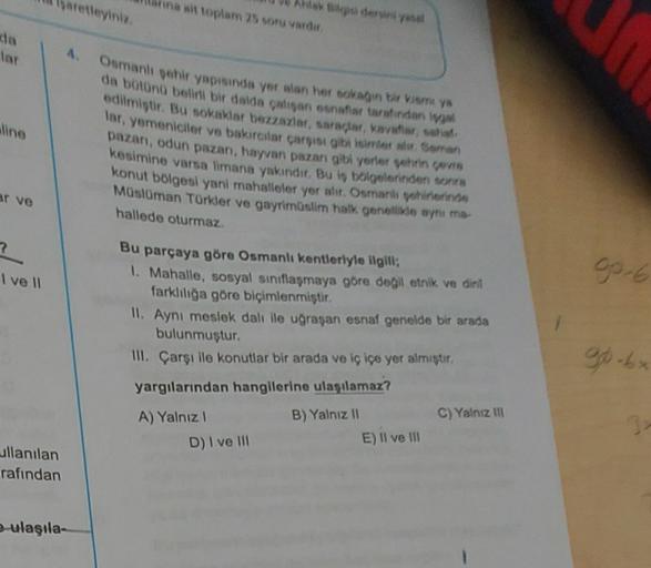 Waretleyini
Akdeniny
va at toplam 25 oru vader
lar
4.
lino
Osmanligehir yapisinde yer alan herkesin bir Ya
da botono belini bir dalda caligan confortaretinden
edilmiştir. Bu sokaklar bezazlar, satacar, mor,
lar, yemeniciler ve bakırcitar carisme Suman
pazan, odun pazan, hayvan pazangit yerler vann
kesimine varsa limana yakındır
. Bu is belgelerinden
konut bölgesi yani mahalleler yer alır. Osmaniyohineringe
Müslüman Türkler ve gayrimüslim halk genellikle ayni ma
hallede oturmaz
ar ve
I vell
go 6
Bu parçaya göre Osmanli kentleriyle ilgili;
1. Mahalle, sosyal siniflasmaya göre degil etnik ve dint
farklılığa göre biçimlenmiştir.
II. Aynı meslek dalı ile uğraşan esnaf genelde bir arada
bulunmuştur.
III. Çarşı ile konutlar bir arada ve iç içe yer almıştır.
9-b
yargılarından hangilerine ulaşılamaz?
C) Yalnız III
A) Yalnız 1
D) I ve 111
B) Yalnız 11
E) Il ve III
ullanılan
rafından
e-ulaşıla-