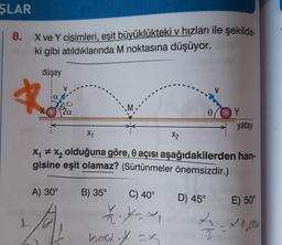 ŞLAR
8.
X ve Y cisimleri, eşit büyüklükteki v hızları ile şekilde-
ki gibi atıldıklarında M noktasına düşüyor.
düşey
a
mo
0
Y
yatay
X1
X2
Xy + xy olduğuna göre, o açısı aşağıdakilerden han-
gisine eşit olamaz? (Sürtünmeler önemsizdir.)
A) 30°
D) 45°
E) 50°
B) 35° C) 40°
? ---
Leost of = x
cx
2 - x 1.2006